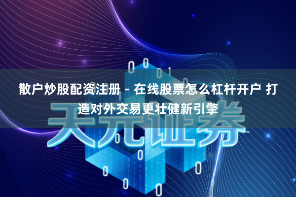 散户炒股配资注册 - 在线股票怎么杠杆开户 打造对外交易更壮健新引擎