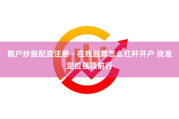 散户炒股配资注册 - 在线股票怎么杠杆开户 找准定位强项前行