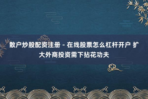 散户炒股配资注册 - 在线股票怎么杠杆开户 扩大外商投资需下拈花功夫