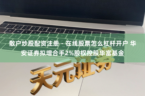 散户炒股配资注册 - 在线股票怎么杠杆开户 华安证券拟增合手2%股权控股华富基金