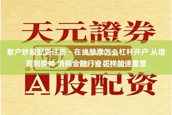 散户炒股配资注册 - 在线股票怎么杠杆开户 从增资到换帅 消耗金融行业花样加速重塑