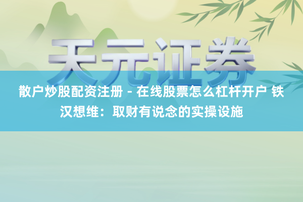 散户炒股配资注册 - 在线股票怎么杠杆开户 铁汉想维：取财有说念的实操设施