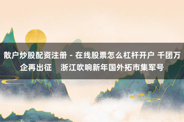 散户炒股配资注册 - 在线股票怎么杠杆开户 千团万企再出征    浙江吹响新年国外拓市集军号