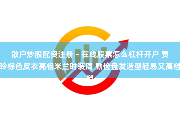 散户炒股配资注册 - 在线股票怎么杠杆开户 贾玲棕色皮衣亮相米兰时装周 勤俭盘发造型轻易又高档