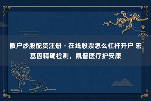 散户炒股配资注册 - 在线股票怎么杠杆开户 宏基因精确检测，凯普医疗护安康