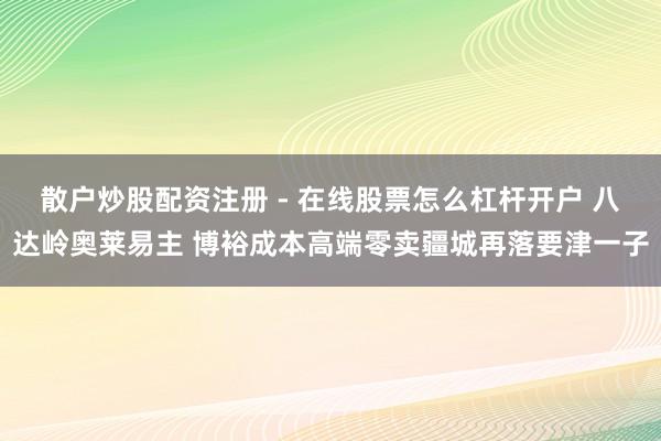散户炒股配资注册 - 在线股票怎么杠杆开户 八达岭奥莱易主 博裕成本高端零卖疆城再落要津一子