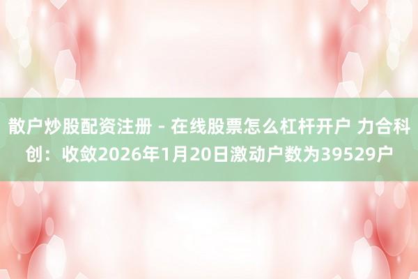 散户炒股配资注册 - 在线股票怎么杠杆开户 力合科创：收敛2026年1月20日激动户数为39529户