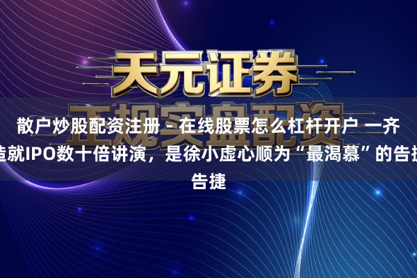 散户炒股配资注册 - 在线股票怎么杠杆开户 一齐造就IPO数十倍讲演，是徐小虚心顺为“最渴慕”的告捷