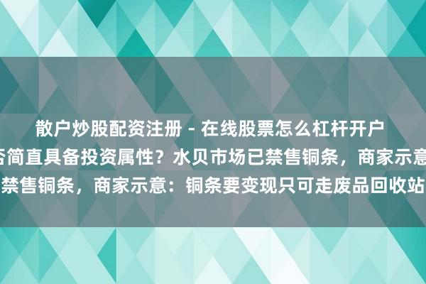 散户炒股配资注册 - 在线股票怎么杠杆开户 “投资铜条”火了，是否简直具备投资属性？水贝市场已禁售铜条，商家示意：铜条要变现只可走废品回收站渠说念