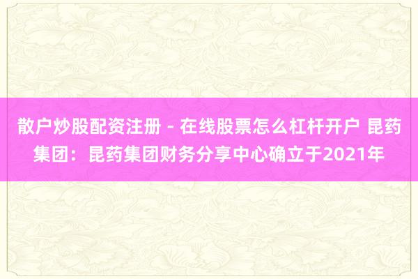 散户炒股配资注册 - 在线股票怎么杠杆开户 昆药集团：昆药集团财务分享中心确立于2021年