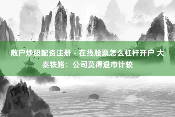 散户炒股配资注册 - 在线股票怎么杠杆开户 大秦铁路：公司莫得退市计较