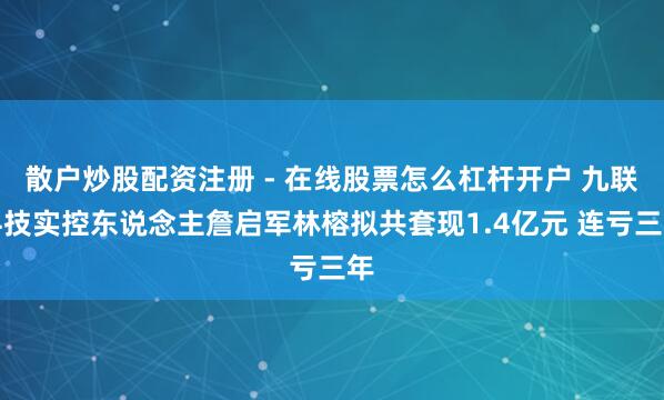 散户炒股配资注册 - 在线股票怎么杠杆开户 九联科技实控东说念主詹启军林榕拟共套现1.4亿元 连亏三年