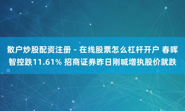 散户炒股配资注册 - 在线股票怎么杠杆开户 春晖智控跌11.61% 招商证券昨日刚喊增执股价就跌
