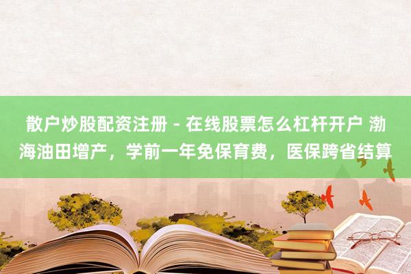 散户炒股配资注册 - 在线股票怎么杠杆开户 渤海油田增产，学前一年免保育费，医保跨省结算