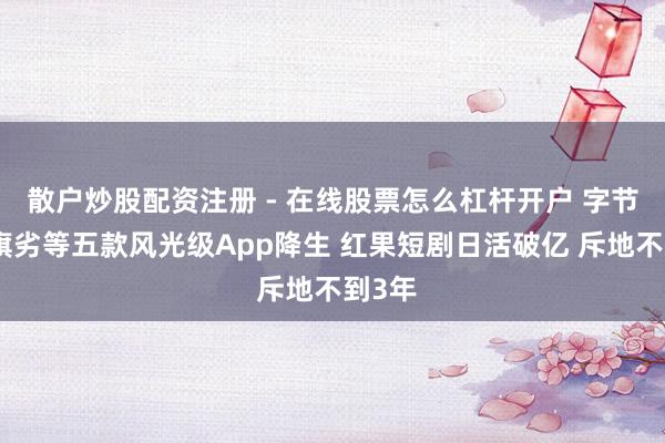 散户炒股配资注册 - 在线股票怎么杠杆开户 字节进步旗劣等五款风光级App降生 红果短剧日活破亿 斥地不到3年