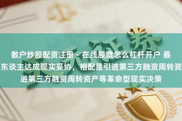 散户炒股配资注册 - 在线股票怎么杠杆开户 最高法：积极推动当事东谈主达成现实妥协，相配是引进第三方融资周转资产等革命型现实决策