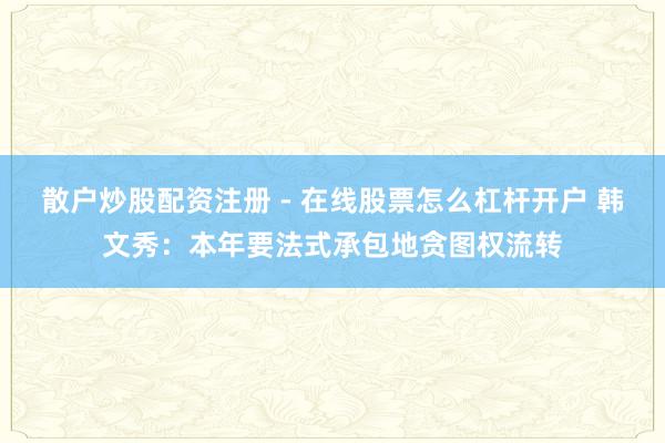 散户炒股配资注册 - 在线股票怎么杠杆开户 韩文秀：本年要法式承包地贪图权流转