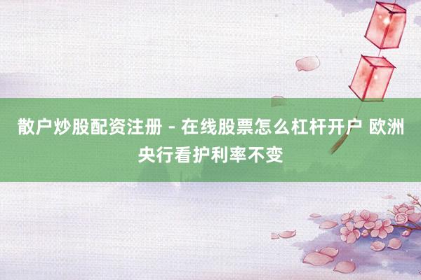 散户炒股配资注册 - 在线股票怎么杠杆开户 欧洲央行看护利率不变